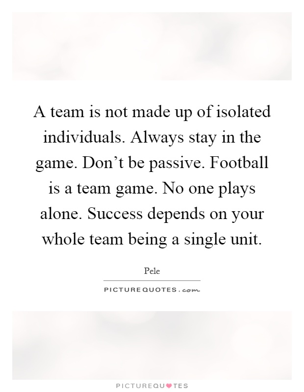 A team is not made up of isolated individuals. Always stay in the game. Don't be passive. Football is a team game. No one plays alone. Success depends on your whole team being a single unit Picture Quote #1