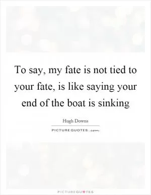 To say, my fate is not tied to your fate, is like saying your end of the boat is sinking Picture Quote #1