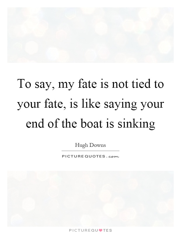 To say, my fate is not tied to your fate, is like saying your end of the boat is sinking Picture Quote #1