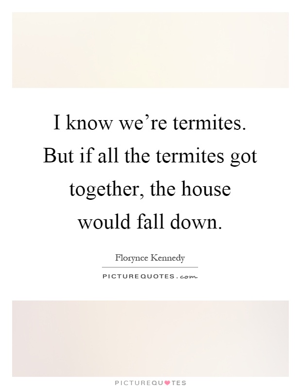 I know we're termites. But if all the termites got together, the house would fall down Picture Quote #1