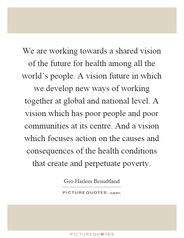 We are working towards a shared vision of the future for health among all the world's people. A vision future in which we develop new ways of working together at global and national level. A vision which has poor people and poor communities at its centre. And a vision which focuses action on the causes and consequences of the health conditions that create and perpetuate poverty Picture Quote #1