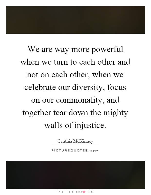 We are way more powerful when we turn to each other and not on each other, when we celebrate our diversity, focus on our commonality, and together tear down the mighty walls of injustice Picture Quote #1