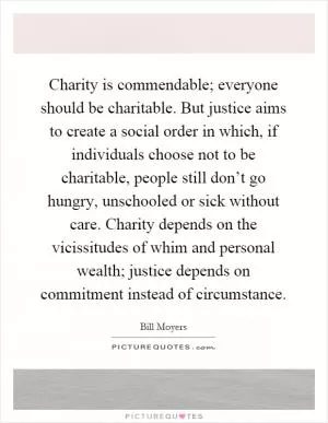 Charity is commendable; everyone should be charitable. But justice aims to create a social order in which, if individuals choose not to be charitable, people still don’t go hungry, unschooled or sick without care. Charity depends on the vicissitudes of whim and personal wealth; justice depends on commitment instead of circumstance Picture Quote #1