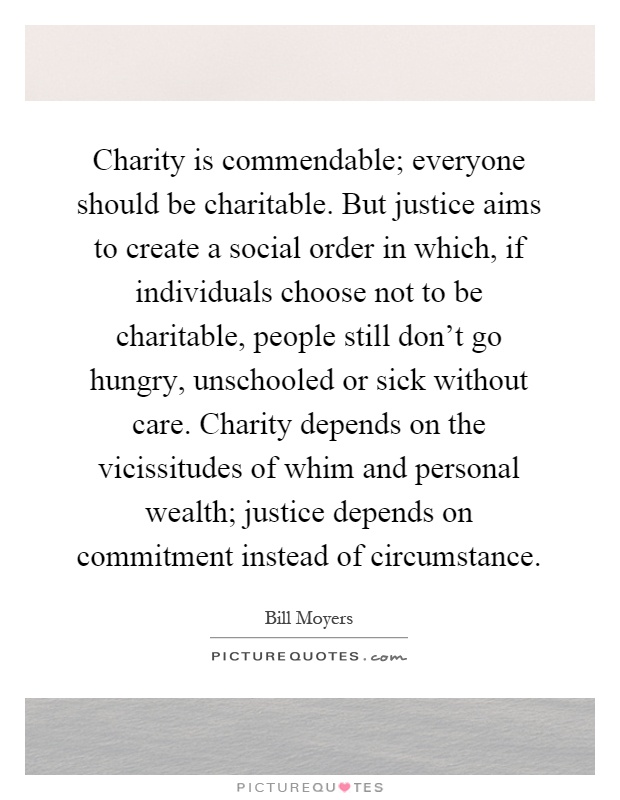 Charity is commendable; everyone should be charitable. But justice aims to create a social order in which, if individuals choose not to be charitable, people still don't go hungry, unschooled or sick without care. Charity depends on the vicissitudes of whim and personal wealth; justice depends on commitment instead of circumstance Picture Quote #1