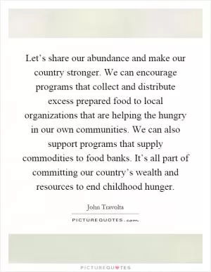 Let’s share our abundance and make our country stronger. We can encourage programs that collect and distribute excess prepared food to local organizations that are helping the hungry in our own communities. We can also support programs that supply commodities to food banks. It’s all part of committing our country’s wealth and resources to end childhood hunger Picture Quote #1