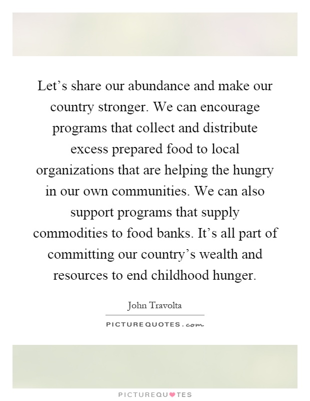 Let's share our abundance and make our country stronger. We can encourage programs that collect and distribute excess prepared food to local organizations that are helping the hungry in our own communities. We can also support programs that supply commodities to food banks. It's all part of committing our country's wealth and resources to end childhood hunger Picture Quote #1