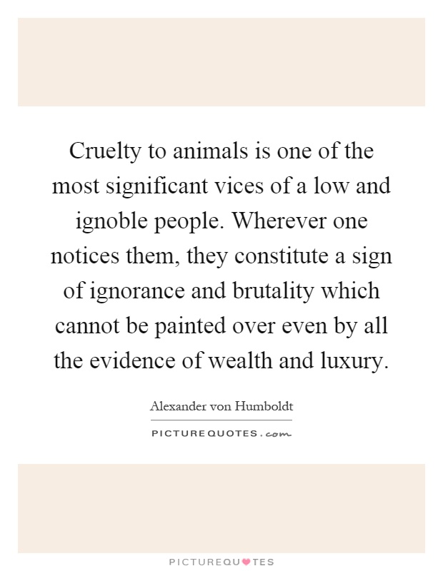 Cruelty to animals is one of the most significant vices of a low and ignoble people. Wherever one notices them, they constitute a sign of ignorance and brutality which cannot be painted over even by all the evidence of wealth and luxury Picture Quote #1
