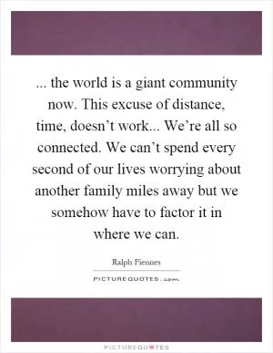 ... the world is a giant community now. This excuse of distance, time, doesn’t work... We’re all so connected. We can’t spend every second of our lives worrying about another family miles away but we somehow have to factor it in where we can Picture Quote #1