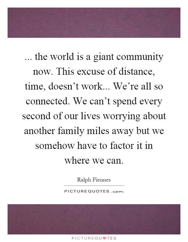 ... the world is a giant community now. This excuse of distance, time, doesn't work... We're all so connected. We can't spend every second of our lives worrying about another family miles away but we somehow have to factor it in where we can Picture Quote #1