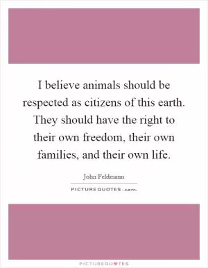 I believe animals should be respected as citizens of this earth. They should have the right to their own freedom, their own families, and their own life Picture Quote #1