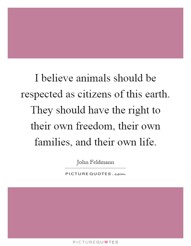 I believe animals should be respected as citizens of this earth. They should have the right to their own freedom, their own families, and their own life Picture Quote #1