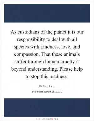 As custodians of the planet it is our responsibility to deal with all species with kindness, love, and compassion. That these animals suffer through human cruelty is beyond understanding. Please help to stop this madness Picture Quote #1