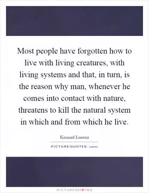 Most people have forgotten how to live with living creatures, with living systems and that, in turn, is the reason why man, whenever he comes into contact with nature, threatens to kill the natural system in which and from which he live Picture Quote #1