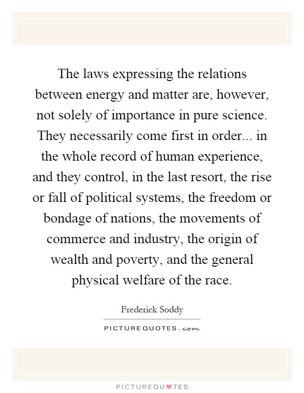 The laws expressing the relations between energy and matter are, however, not solely of importance in pure science. They necessarily come first in order... in the whole record of human experience, and they control, in the last resort, the rise or fall of political systems, the freedom or bondage of nations, the movements of commerce and industry, the origin of wealth and poverty, and the general physical welfare of the race Picture Quote #1