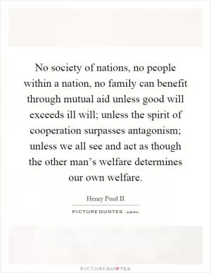 No society of nations, no people within a nation, no family can benefit through mutual aid unless good will exceeds ill will; unless the spirit of cooperation surpasses antagonism; unless we all see and act as though the other man’s welfare determines our own welfare Picture Quote #1