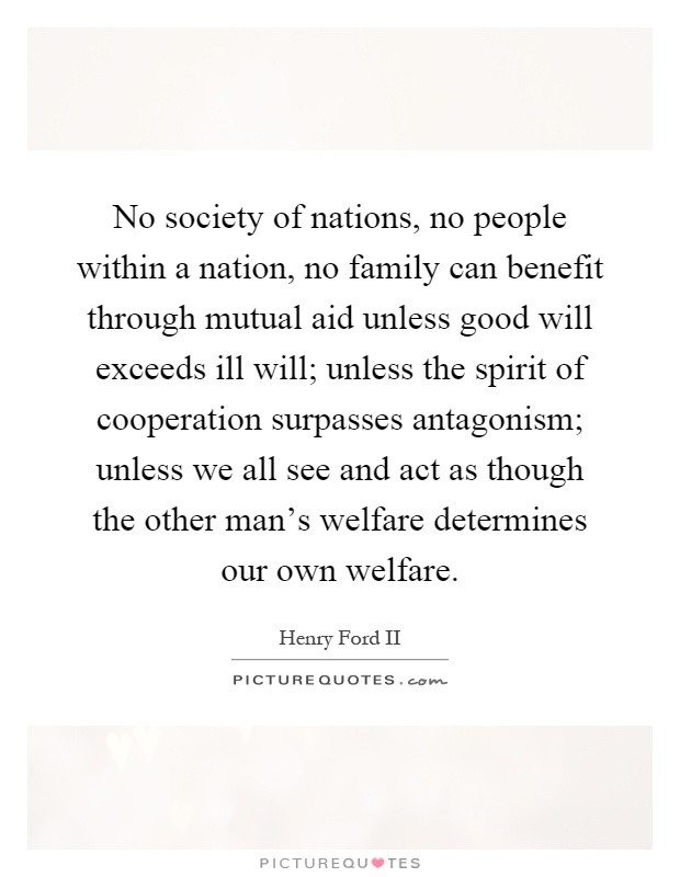 No society of nations, no people within a nation, no family can benefit through mutual aid unless good will exceeds ill will; unless the spirit of cooperation surpasses antagonism; unless we all see and act as though the other man's welfare determines our own welfare Picture Quote #1