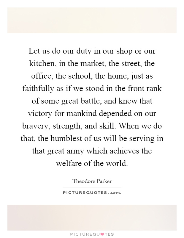 Let us do our duty in our shop or our kitchen, in the market, the street, the office, the school, the home, just as faithfully as if we stood in the front rank of some great battle, and knew that victory for mankind depended on our bravery, strength, and skill. When we do that, the humblest of us will be serving in that great army which achieves the welfare of the world Picture Quote #1