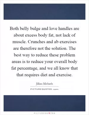 Both belly bulge and love handles are about excess body fat, not lack of muscle. Crunches and ab exercises are therefore not the solution. The best way to reduce these problem areas is to reduce your overall body fat percentage, and we all know that that requires diet and exercise Picture Quote #1