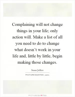 Complaining will not change things in your life; only action will. Make a list of all you need to do to change what doesn’t work in your life and, little by little, begin making those changes Picture Quote #1