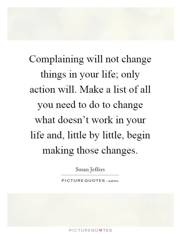 Complaining will not change things in your life; only action will. Make a list of all you need to do to change what doesn't work in your life and, little by little, begin making those changes Picture Quote #1