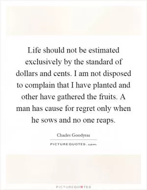 Life should not be estimated exclusively by the standard of dollars and cents. I am not disposed to complain that I have planted and other have gathered the fruits. A man has cause for regret only when he sows and no one reaps Picture Quote #1