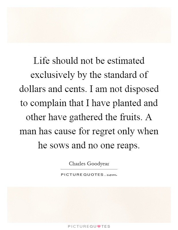 Life should not be estimated exclusively by the standard of dollars and cents. I am not disposed to complain that I have planted and other have gathered the fruits. A man has cause for regret only when he sows and no one reaps Picture Quote #1
