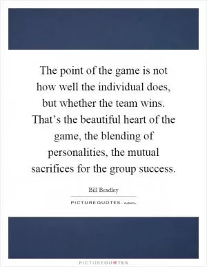 The point of the game is not how well the individual does, but whether the team wins. That’s the beautiful heart of the game, the blending of personalities, the mutual sacrifices for the group success Picture Quote #1