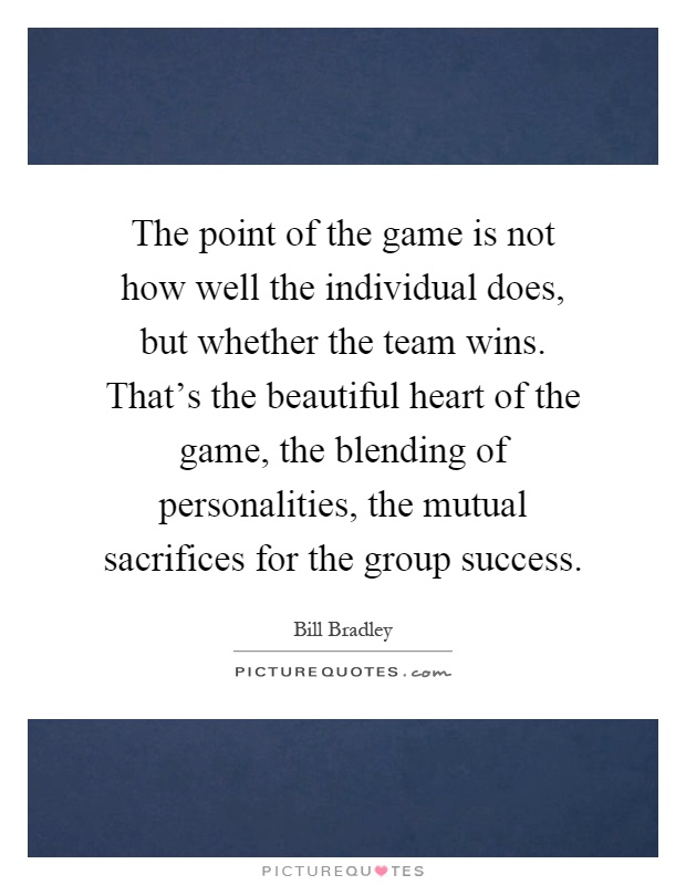 The point of the game is not how well the individual does, but whether the team wins. That's the beautiful heart of the game, the blending of personalities, the mutual sacrifices for the group success Picture Quote #1