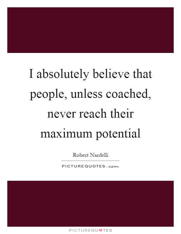 I absolutely believe that people, unless coached, never reach their maximum potential Picture Quote #1