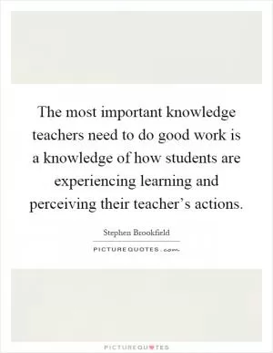 The most important knowledge teachers need to do good work is a knowledge of how students are experiencing learning and perceiving their teacher’s actions Picture Quote #1