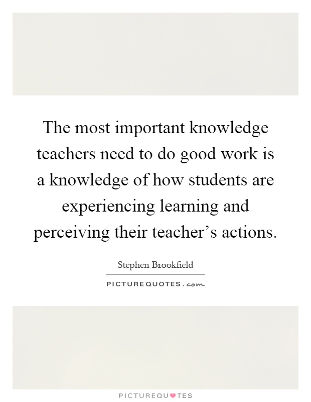 The most important knowledge teachers need to do good work is a knowledge of how students are experiencing learning and perceiving their teacher's actions Picture Quote #1