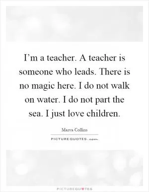 I’m a teacher. A teacher is someone who leads. There is no magic here. I do not walk on water. I do not part the sea. I just love children Picture Quote #1