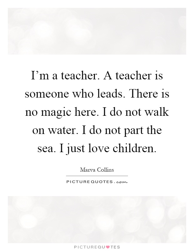 I'm a teacher. A teacher is someone who leads. There is no magic here. I do not walk on water. I do not part the sea. I just love children Picture Quote #1