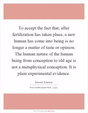 To accept the fact that, after fertilization has taken place, a new human has come into being is no longer a matter of taste or opinion. The human nature of the human being from conception to old age is not a metaphysical conception. It is plain experimental evidence Picture Quote #1