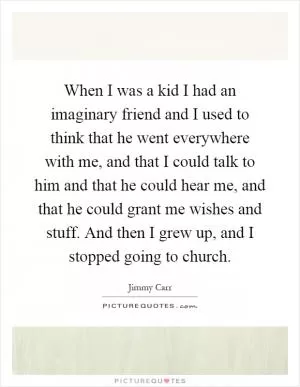 When I was a kid I had an imaginary friend and I used to think that he went everywhere with me, and that I could talk to him and that he could hear me, and that he could grant me wishes and stuff. And then I grew up, and I stopped going to church Picture Quote #1