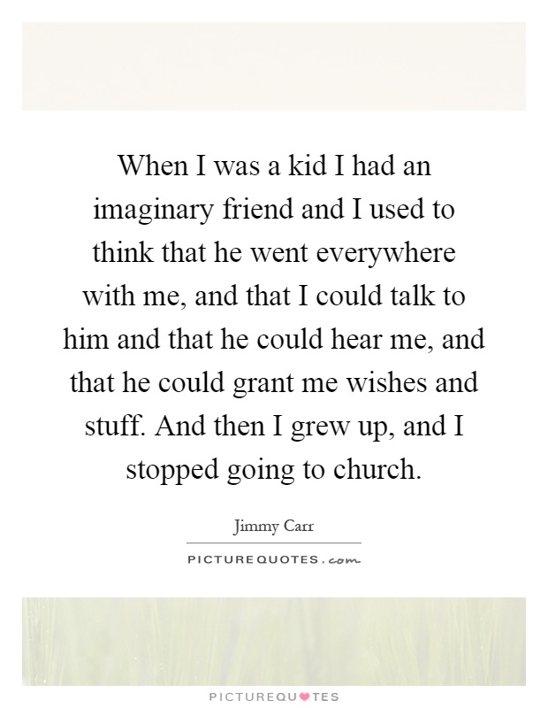 When I was a kid I had an imaginary friend and I used to think that he went everywhere with me, and that I could talk to him and that he could hear me, and that he could grant me wishes and stuff. And then I grew up, and I stopped going to church Picture Quote #1