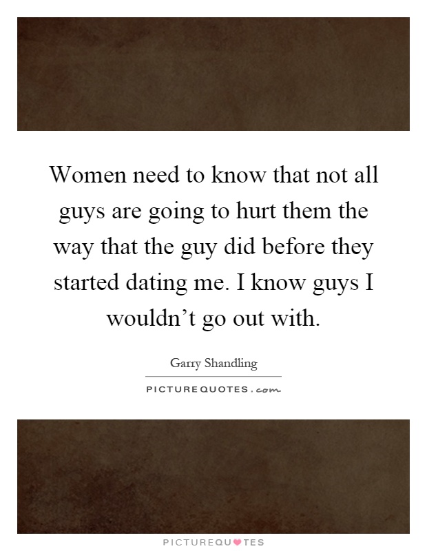 Women need to know that not all guys are going to hurt them the way that the guy did before they started dating me. I know guys I wouldn't go out with Picture Quote #1