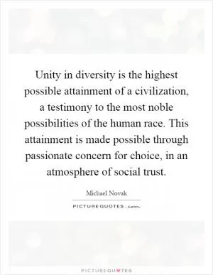 Unity in diversity is the highest possible attainment of a civilization, a testimony to the most noble possibilities of the human race. This attainment is made possible through passionate concern for choice, in an atmosphere of social trust Picture Quote #1
