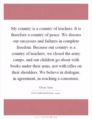 My country is a country of teachers. It is therefore a country of peace. We discuss our successes and failures in complete freedom. Because our country is a country of teachers, we closed the army camps, and our children go about with books under their arms, not with rifles on their shoulders. We believe in dialogue, in agreement, in reaching a consensus Picture Quote #1