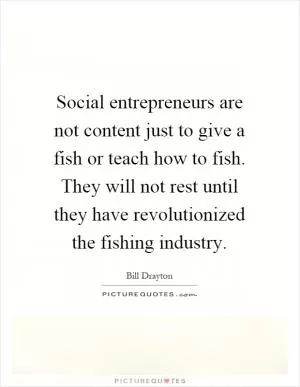 Social entrepreneurs are not content just to give a fish or teach how to fish. They will not rest until they have revolutionized the fishing industry Picture Quote #1