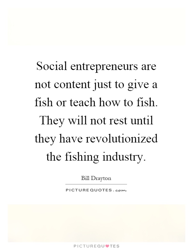 Social entrepreneurs are not content just to give a fish or teach how to fish. They will not rest until they have revolutionized the fishing industry Picture Quote #1