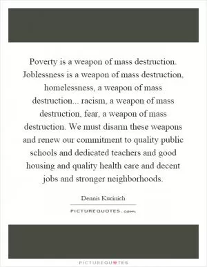 Poverty is a weapon of mass destruction. Joblessness is a weapon of mass destruction, homelessness, a weapon of mass destruction... racism, a weapon of mass destruction, fear, a weapon of mass destruction. We must disarm these weapons and renew our commitment to quality public schools and dedicated teachers and good housing and quality health care and decent jobs and stronger neighborhoods Picture Quote #1