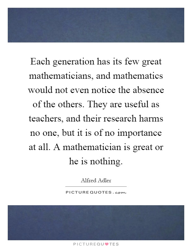 Each generation has its few great mathematicians, and mathematics would not even notice the absence of the others. They are useful as teachers, and their research harms no one, but it is of no importance at all. A mathematician is great or he is nothing Picture Quote #1