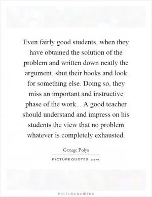 Even fairly good students, when they have obtained the solution of the problem and written down neatly the argument, shut their books and look for something else. Doing so, they miss an important and instructive phase of the work... A good teacher should understand and impress on his students the view that no problem whatever is completely exhausted Picture Quote #1