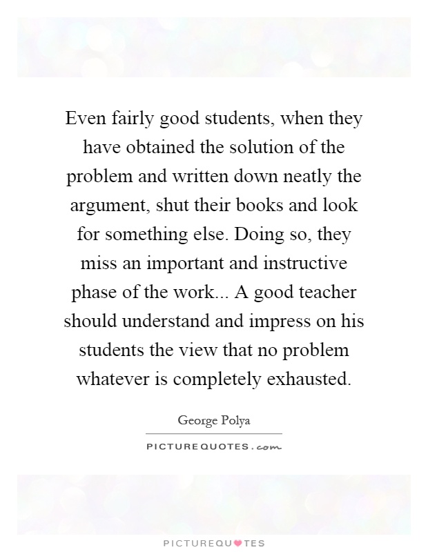 Even fairly good students, when they have obtained the solution of the problem and written down neatly the argument, shut their books and look for something else. Doing so, they miss an important and instructive phase of the work... A good teacher should understand and impress on his students the view that no problem whatever is completely exhausted Picture Quote #1