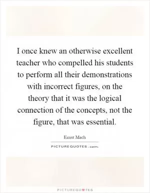 I once knew an otherwise excellent teacher who compelled his students to perform all their demonstrations with incorrect figures, on the theory that it was the logical connection of the concepts, not the figure, that was essential Picture Quote #1