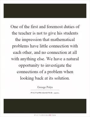 One of the first and foremost duties of the teacher is not to give his students the impression that mathematical problems have little connection with each other, and no connection at all with anything else. We have a natural opportunity to investigate the connections of a problem when looking back at its solution Picture Quote #1