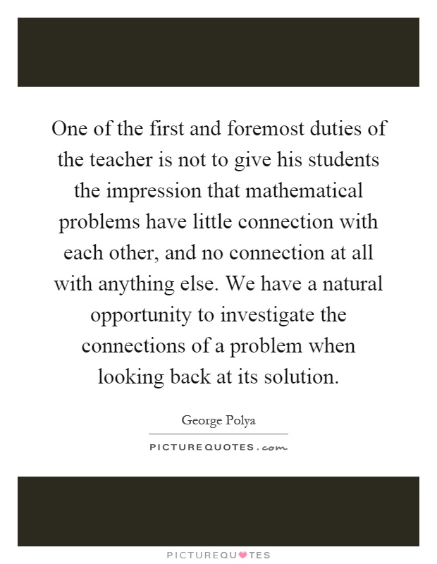 One of the first and foremost duties of the teacher is not to give his students the impression that mathematical problems have little connection with each other, and no connection at all with anything else. We have a natural opportunity to investigate the connections of a problem when looking back at its solution Picture Quote #1