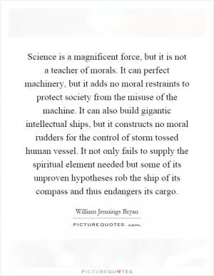 Science is a magnificent force, but it is not a teacher of morals. It can perfect machinery, but it adds no moral restraints to protect society from the misuse of the machine. It can also build gigantic intellectual ships, but it constructs no moral rudders for the control of storm tossed human vessel. It not only fails to supply the spiritual element needed but some of its unproven hypotheses rob the ship of its compass and thus endangers its cargo Picture Quote #1