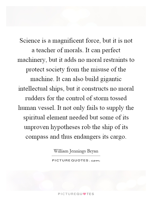 Science is a magnificent force, but it is not a teacher of morals. It can perfect machinery, but it adds no moral restraints to protect society from the misuse of the machine. It can also build gigantic intellectual ships, but it constructs no moral rudders for the control of storm tossed human vessel. It not only fails to supply the spiritual element needed but some of its unproven hypotheses rob the ship of its compass and thus endangers its cargo Picture Quote #1